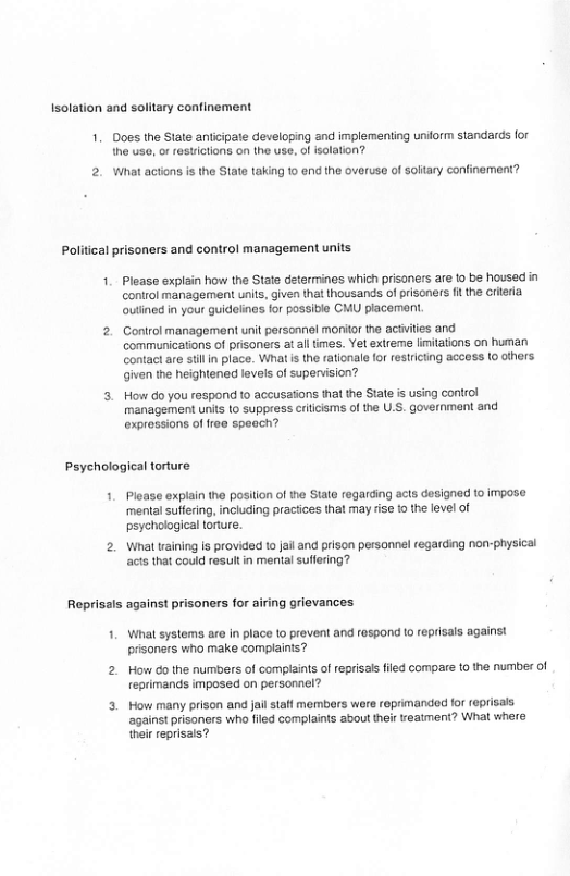 Isolation and solitary confinement 1. Does the State antiipate developing and implementing uniorm standards for the usa, o restictions on the use, of isolation? 2. What actons i the State taking 1o end the overuse of solary confinement? Political prisoners and control management units 1. Please explin how the State determines which prisoners are 1o be housed n control management unis, given that thousands of prisoners i the crieria outined in your guideines for possitie CMU piacement. 2. Control management unit parsonnil monitor the acivites and communications of prisoners at all imes. Ye extreme limitations on human ontact are stlin place. What s the rationale for restricting access o others. given the heightened levels of supenvision? 3. How do you respond o accusasons that the Stale is using control management units 1o suppress crilisms of he U.S. governmant and exprossions of free speach? Psyehological torture 1. Please explain the position of the Stale regarding acts designed to impase ‘mental suffering, including practices that may rise tothe level of psychological torure. 2. What raining Is provided to Jail and prison personnel regarding non-physical acts that could resultin mental sulfering? Reprisals against prisoners for airing grievances 1. What systems are in place 1o proven! and respond o reprisais against prisoners who make complainis? 2. How 60 the numbers of compaints of reprisal fled compare to the number of reprimands imposed on personnel? 3 How many prison and jail staf members ware roprimanded for reprisals against prisoners who filed complains about thei vreatment? What where their reprisals?